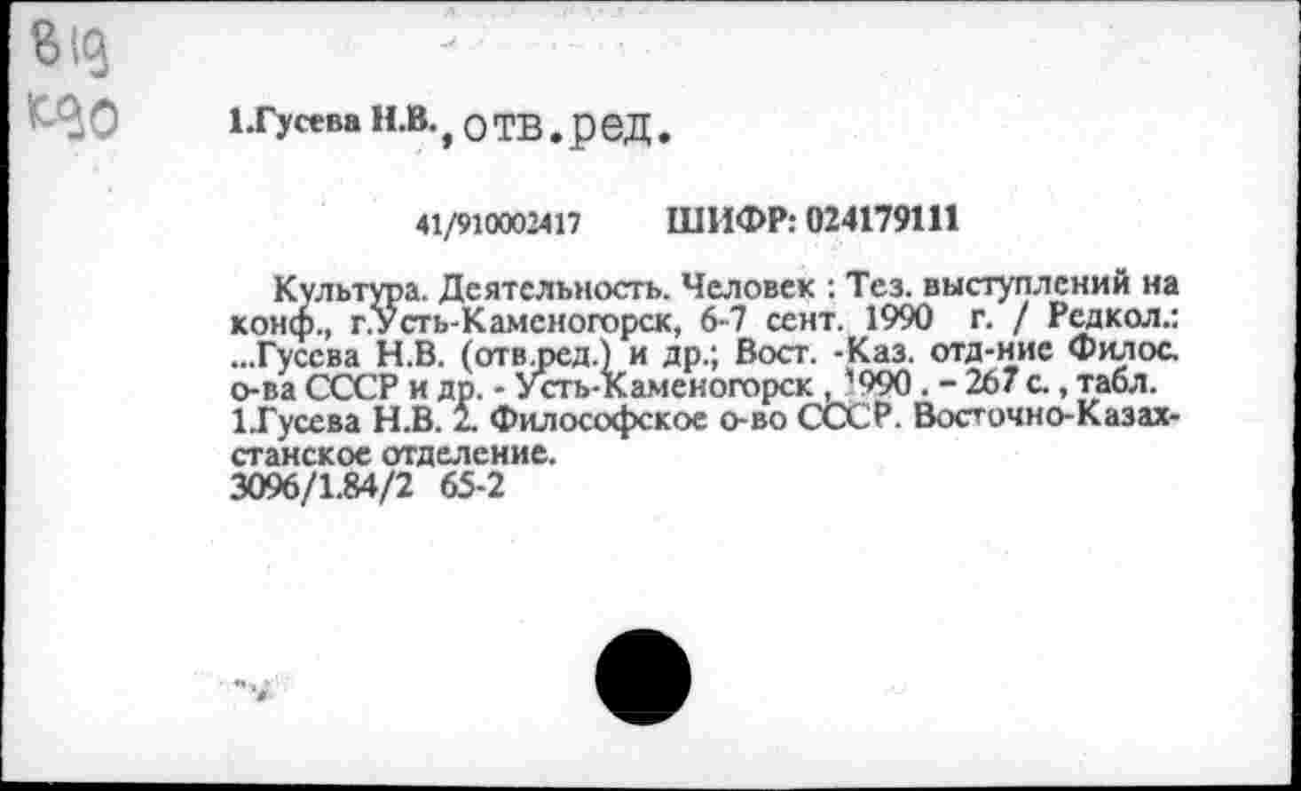 ﻿1.Гусева Н.В., О ТВ. р 6Д.
41/910002417 ШИФР: 024179111
Культура. Деятельность. Человек : Тез. выступлений на конф., г.Усть-Каменогорск, 6-7 сент. 1990 г. / Рсдкол.: ...Гусева Н.В. (отв.ред.) и др.; Вост. -Каз. отд-ние Филос. о-ва СССР и др. - Усть-Каменогорск , ’990 . - 267 с., табл. 1.Гусева Н.В. 2. Философское о-во СССР. Восточно-Казахстанское отделение.
3096/1.84/2 65-2